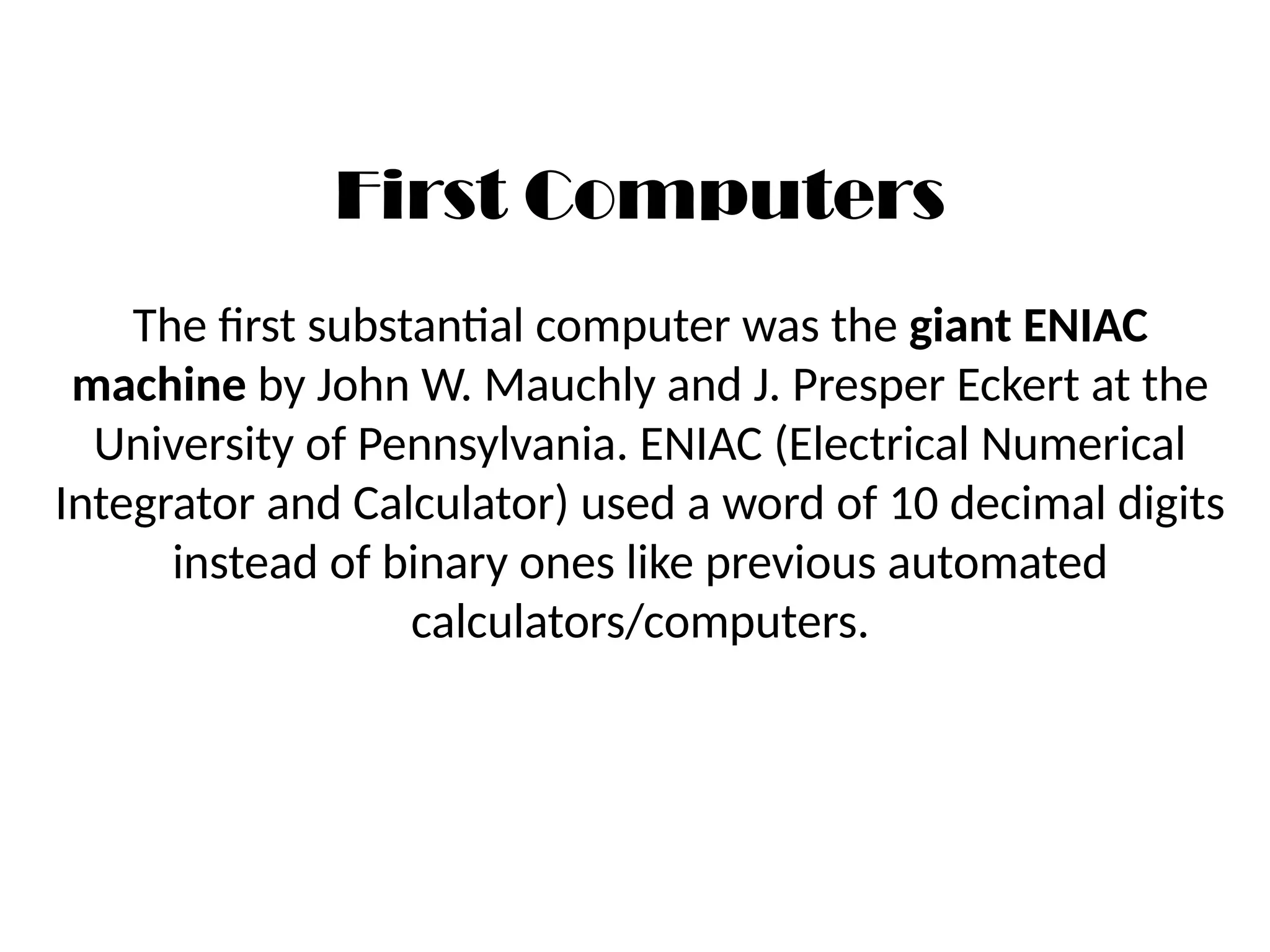 First Computers
The first substantial computer was the giant ENIAC
machine by John W. Mauchly and J. Presper Eckert at the
University of Pennsylvania. ENIAC (Electrical Numerical
Integrator and Calculator) used a word of 10 decimal digits
instead of binary ones like previous automated
calculators/computers.
 