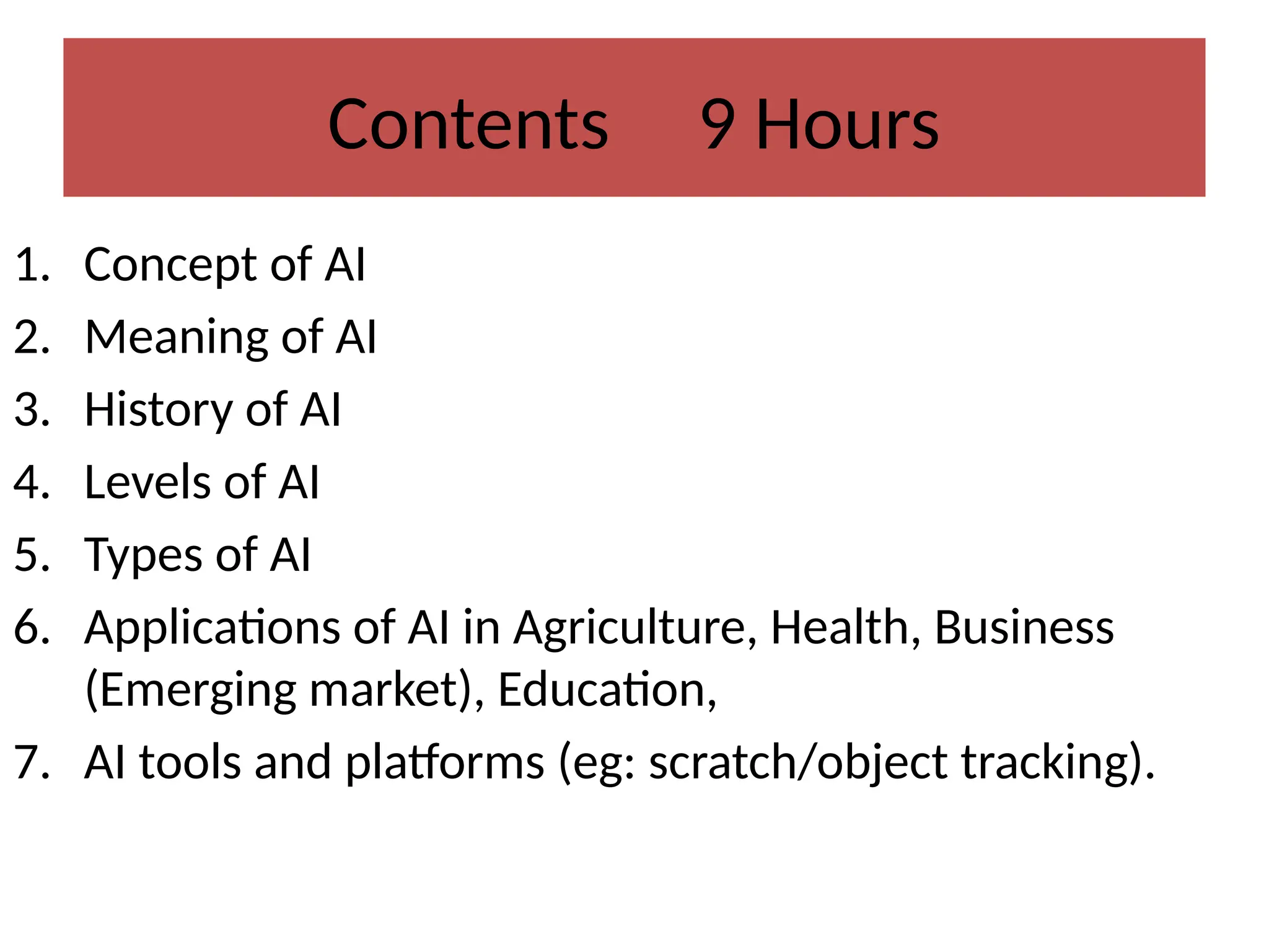 Contents 9 Hours
1. Concept of AI
2. Meaning of AI
3. History of AI
4. Levels of AI
5. Types of AI
6. Applications of AI in Agriculture, Health, Business
(Emerging market), Education,
7. AI tools and platforms (eg: scratch/object tracking).
 