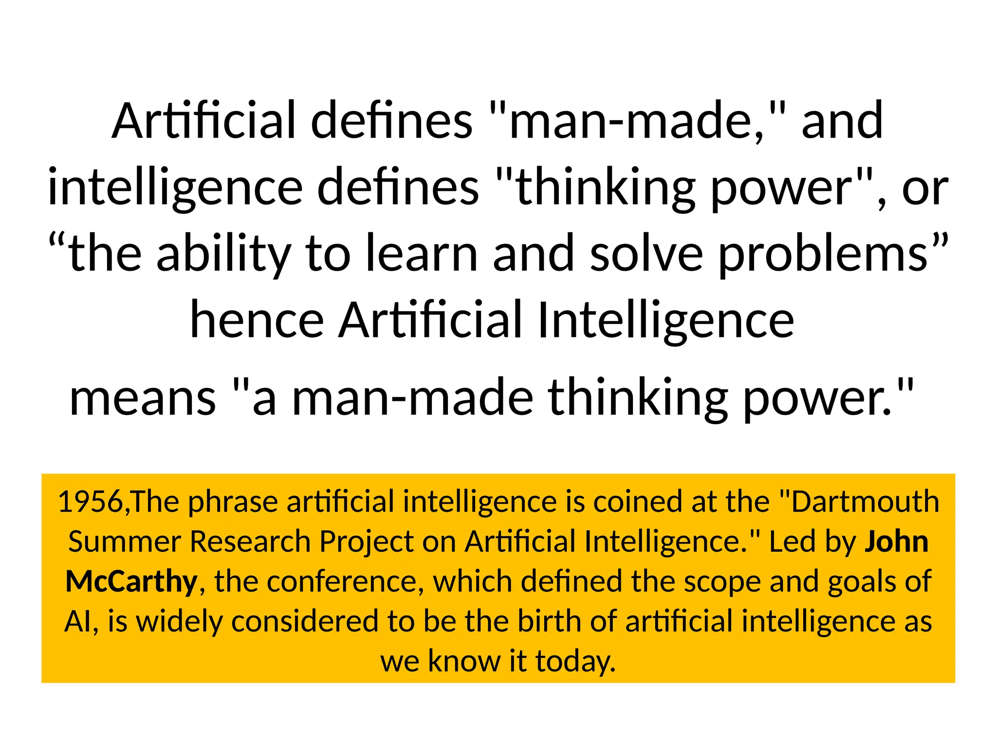 Artificial defines "man-made," and
intelligence defines "thinking power", or
“the ability to learn and solve problems”
hence Artificial Intelligence
means "a man-made thinking power."
1956,The phrase artificial intelligence is coined at the "Dartmouth
Summer Research Project on Artificial Intelligence." Led by John
McCarthy, the conference, which defined the scope and goals of
AI, is widely considered to be the birth of artificial intelligence as
we know it today.
 