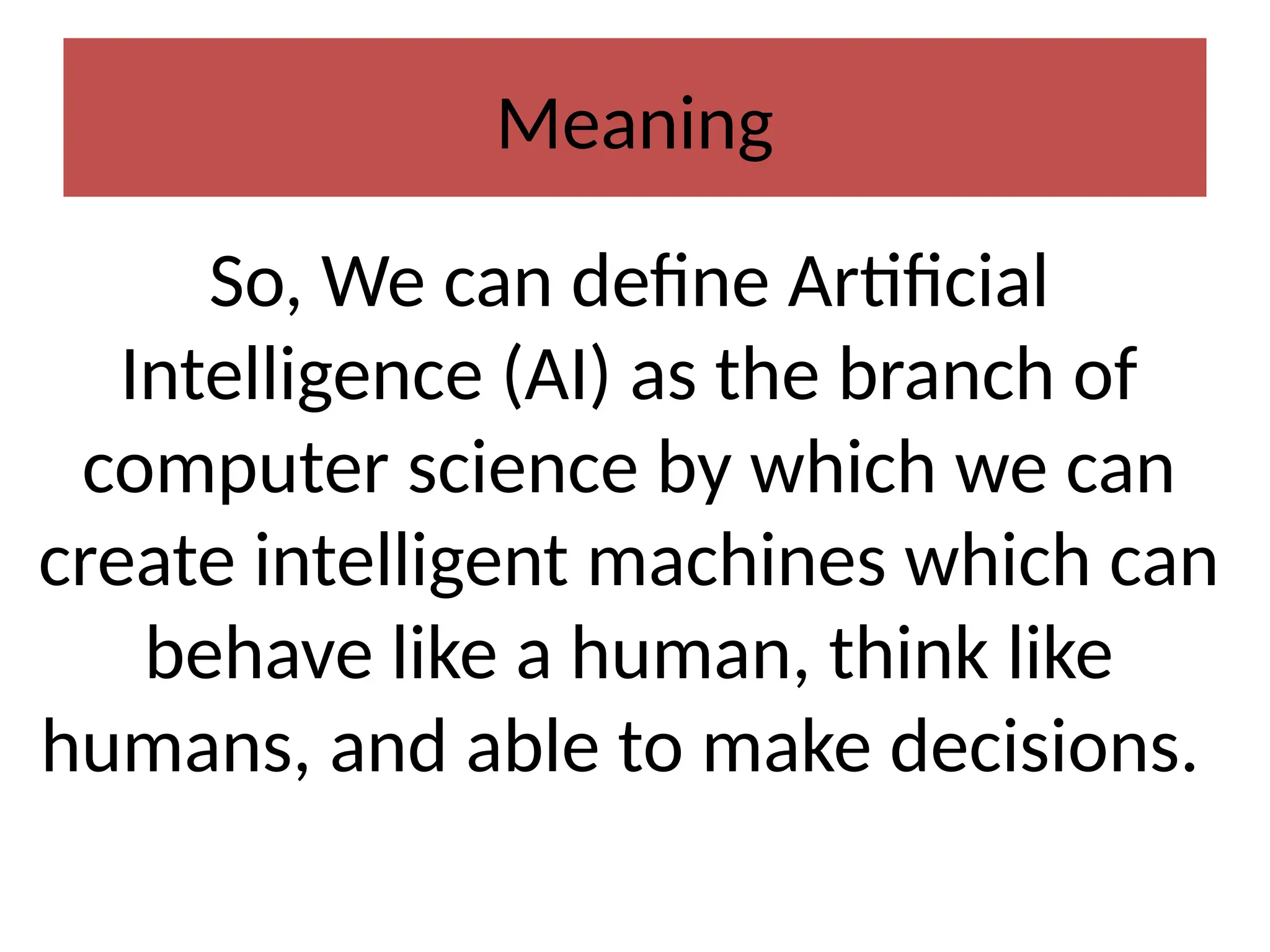 Meaning
So, We can define Artificial
Intelligence (AI) as the branch of
computer science by which we can
create intelligent machines which can
behave like a human, think like
humans, and able to make decisions.
 