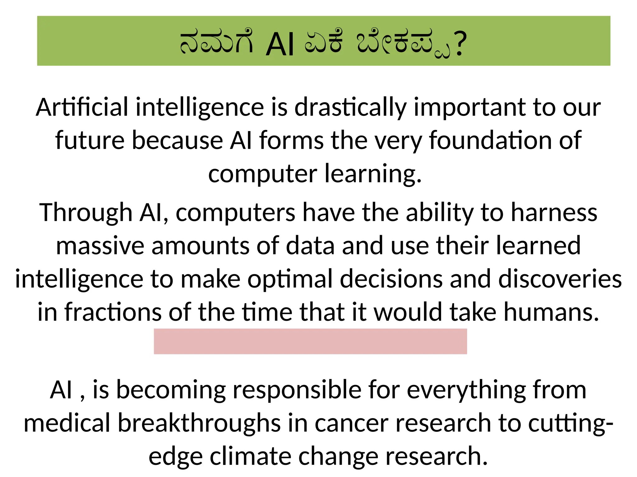 ನಮಗೆ AI ಏಕೆ ಬೇಕಪ್ಪ?
Artificial intelligence is drastically important to our
future because AI forms the very foundation of
computer learning.
Through AI, computers have the ability to harness
massive amounts of data and use their learned
intelligence to make optimal decisions and discoveries
in fractions of the time that it would take humans.
AI , is becoming responsible for everything from
medical breakthroughs in cancer research to cutting-
edge climate change research.
 