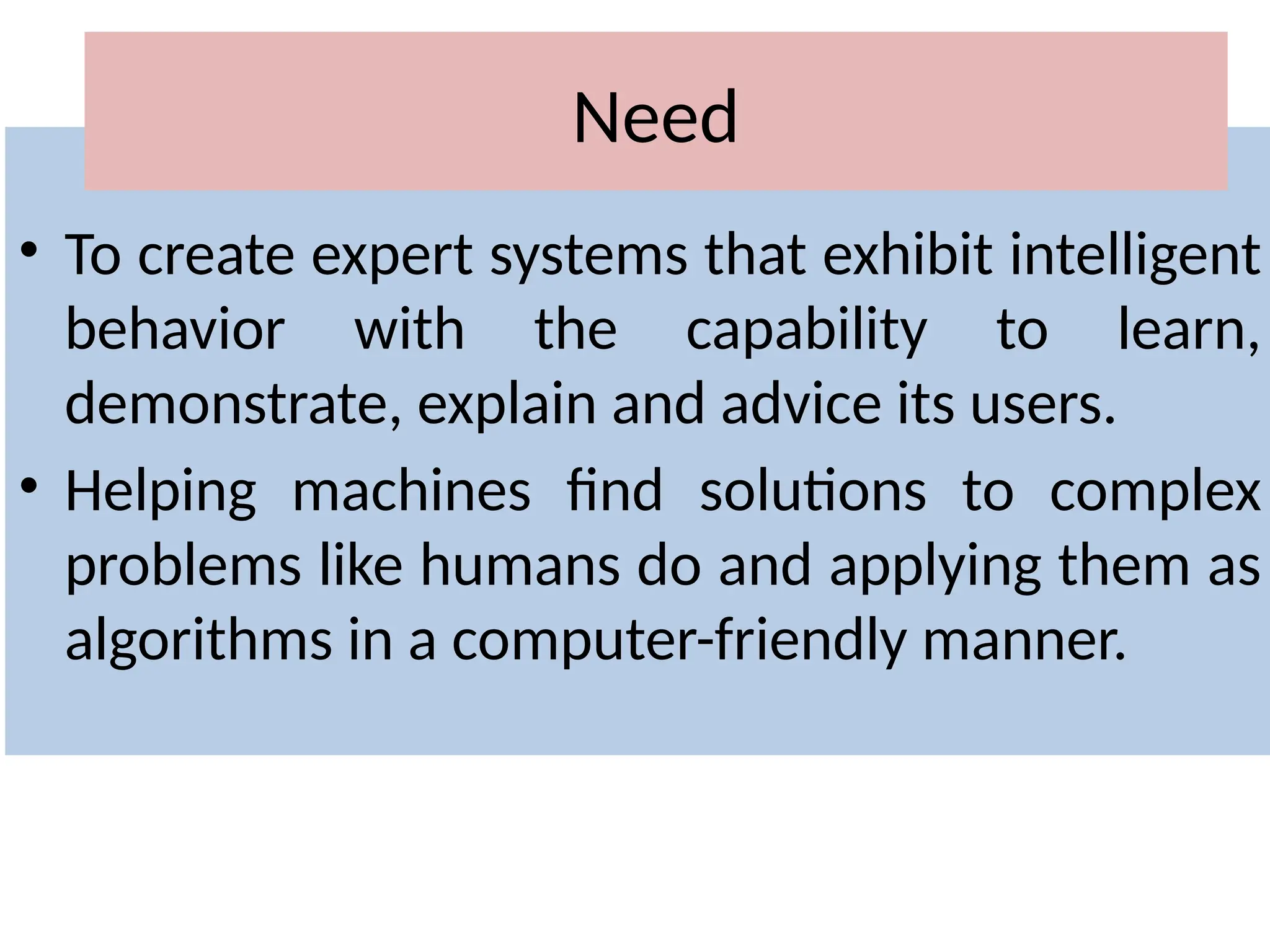 • To create expert systems that exhibit intelligent
behavior with the capability to learn,
demonstrate, explain and advice its users.
• Helping machines find solutions to complex
problems like humans do and applying them as
algorithms in a computer-friendly manner.
Need
 