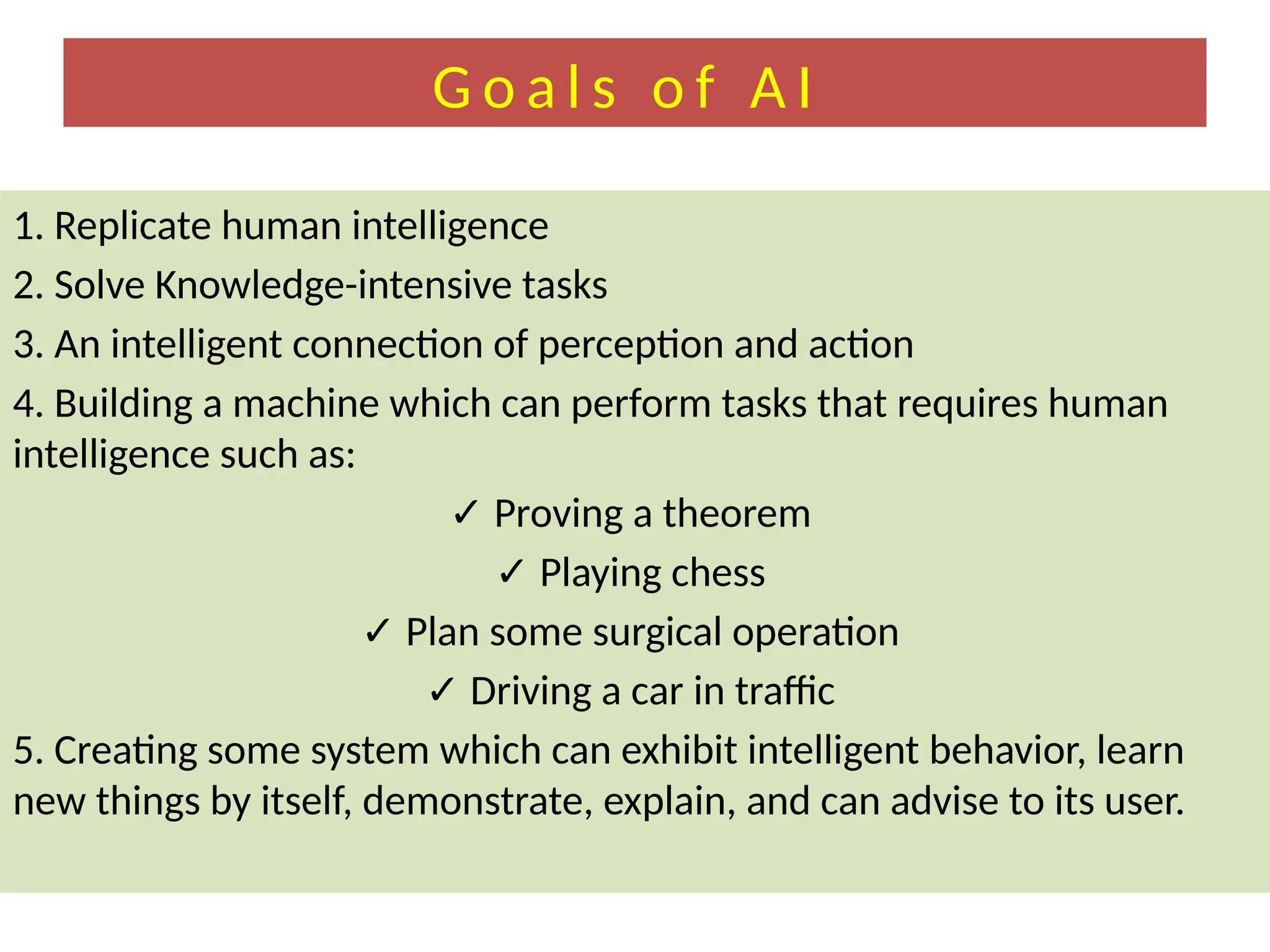 G o a l s o f A I
1. Replicate human intelligence
2. Solve Knowledge-intensive tasks
3. An intelligent connection of perception and action
4. Building a machine which can perform tasks that requires human
intelligence such as:
✓ Proving a theorem
✓ Playing chess
✓ Plan some surgical operation
✓ Driving a car in traffic
5. Creating some system which can exhibit intelligent behavior, learn
new things by itself, demonstrate, explain, and can advise to its user.
 