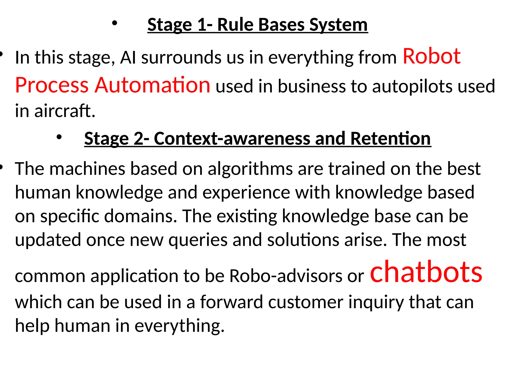 • Stage 1- Rule Bases System
• In this stage, AI surrounds us in everything from Robot
Process Automation used in business to autopilots used
in aircraft.
• Stage 2- Context-awareness and Retention
• The machines based on algorithms are trained on the best
human knowledge and experience with knowledge based
on specific domains. The existing knowledge base can be
updated once new queries and solutions arise. The most
common application to be Robo-advisors or chatbots
which can be used in a forward customer inquiry that can
help human in everything.
 