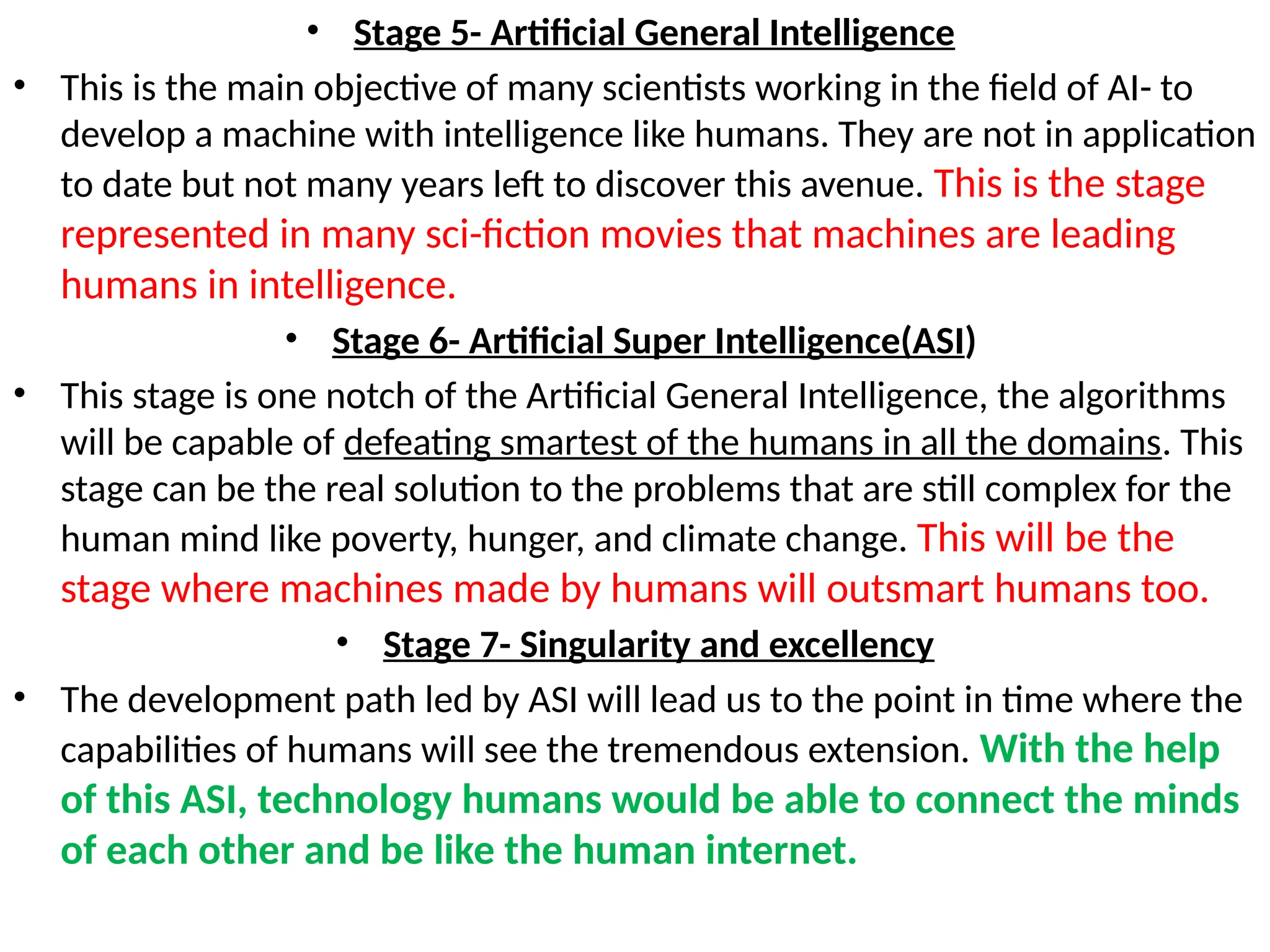 • Stage 5- Artificial General Intelligence
• This is the main objective of many scientists working in the field of AI- to
develop a machine with intelligence like humans. They are not in application
to date but not many years left to discover this avenue. This is the stage
represented in many sci-fiction movies that machines are leading
humans in intelligence.
• Stage 6- Artificial Super Intelligence(ASI)
• This stage is one notch of the Artificial General Intelligence, the algorithms
will be capable of defeating smartest of the humans in all the domains. This
stage can be the real solution to the problems that are still complex for the
human mind like poverty, hunger, and climate change. This will be the
stage where machines made by humans will outsmart humans too.
• Stage 7- Singularity and excellency
• The development path led by ASI will lead us to the point in time where the
capabilities of humans will see the tremendous extension. With the help
of this ASI, technology humans would be able to connect the minds
of each other and be like the human internet.
 
