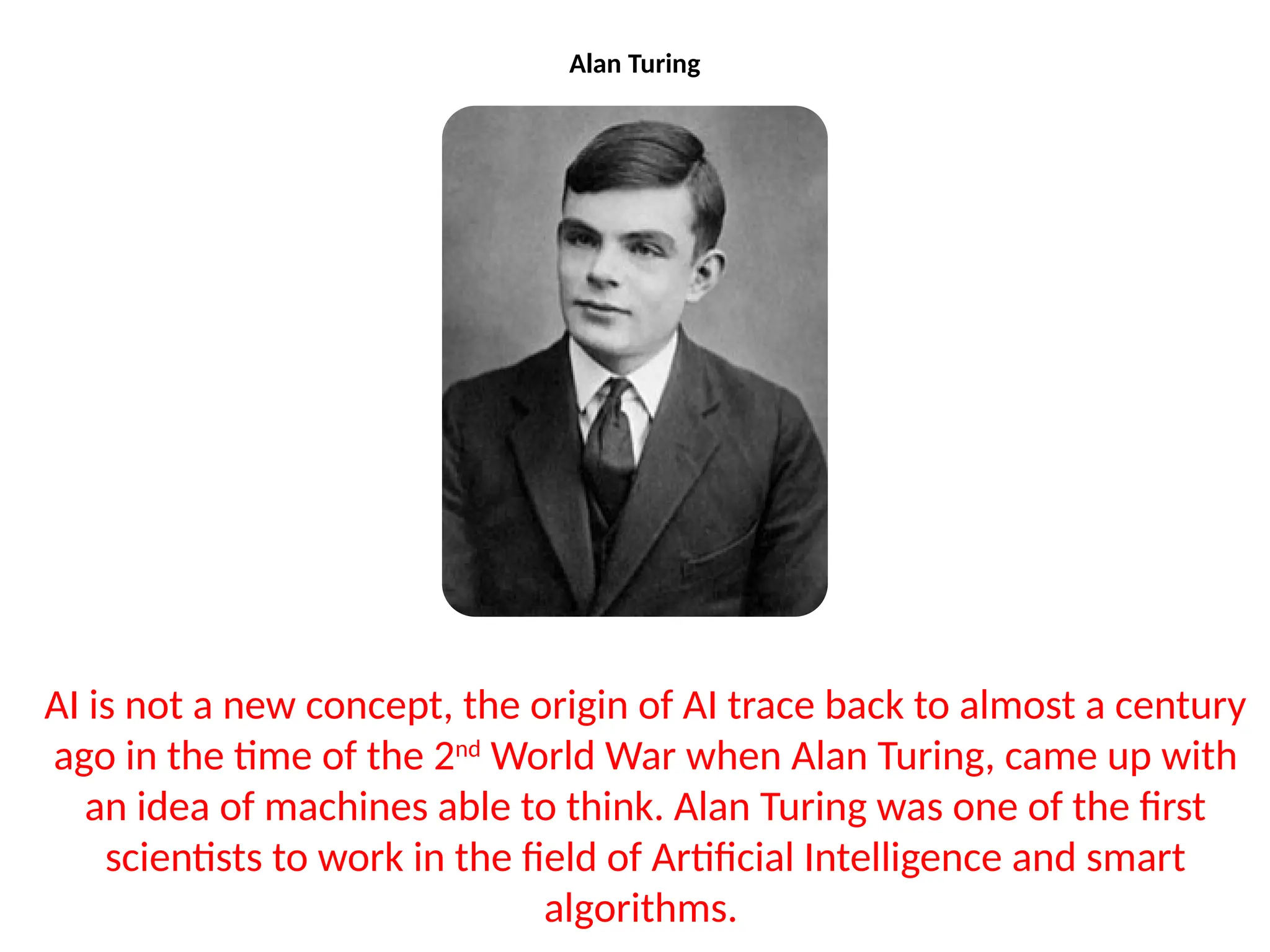 Alan Turing
AI is not a new concept, the origin of AI trace back to almost a century
ago in the time of the 2nd
World War when Alan Turing, came up with
an idea of machines able to think. Alan Turing was one of the first
scientists to work in the field of Artificial Intelligence and smart
algorithms.
 