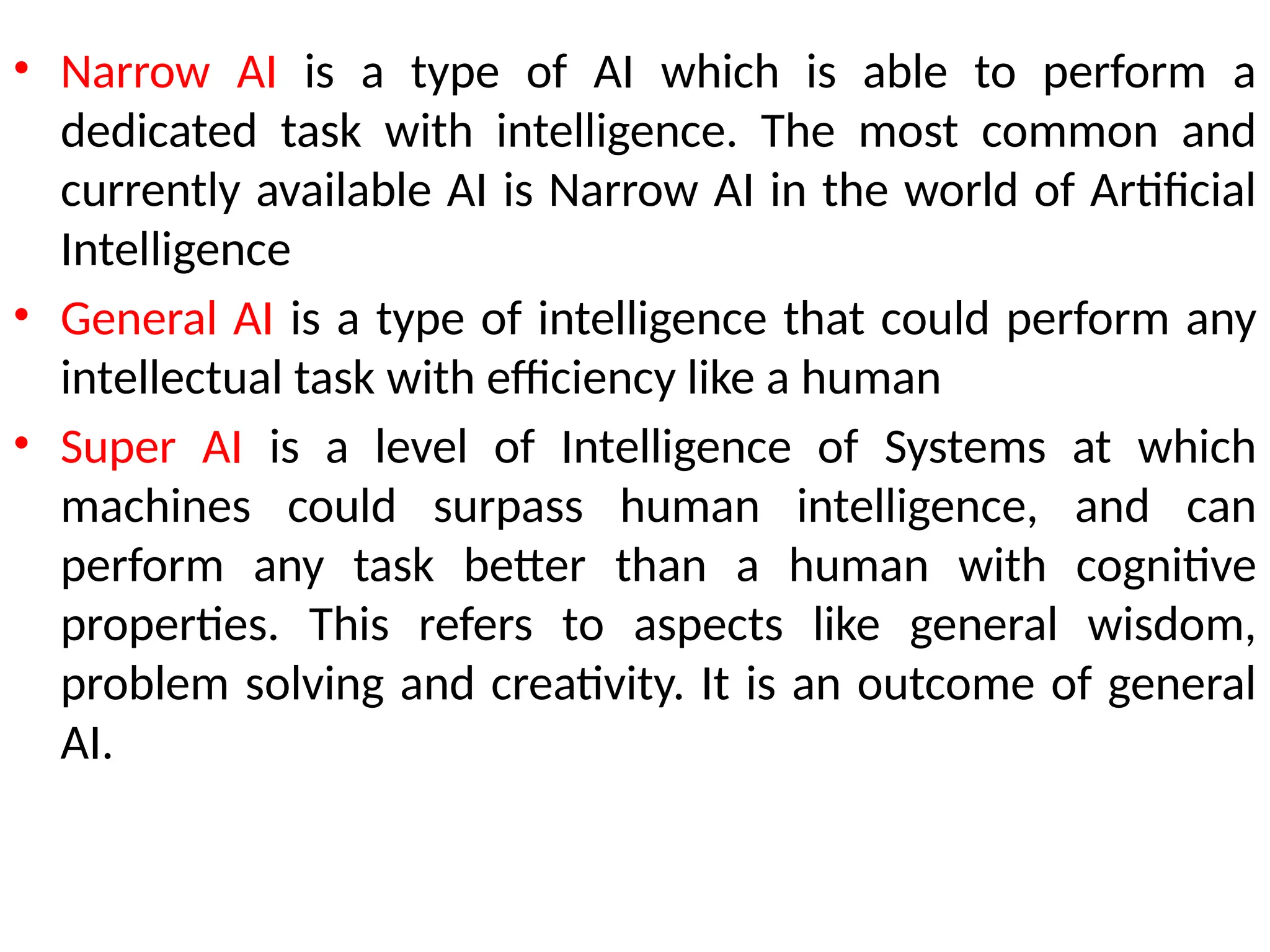 • Narrow AI is a type of AI which is able to perform a
dedicated task with intelligence. The most common and
currently available AI is Narrow AI in the world of Artificial
Intelligence
• General AI is a type of intelligence that could perform any
intellectual task with efficiency like a human
• Super AI is a level of Intelligence of Systems at which
machines could surpass human intelligence, and can
perform any task better than a human with cognitive
properties. This refers to aspects like general wisdom,
problem solving and creativity. It is an outcome of general
AI.
 