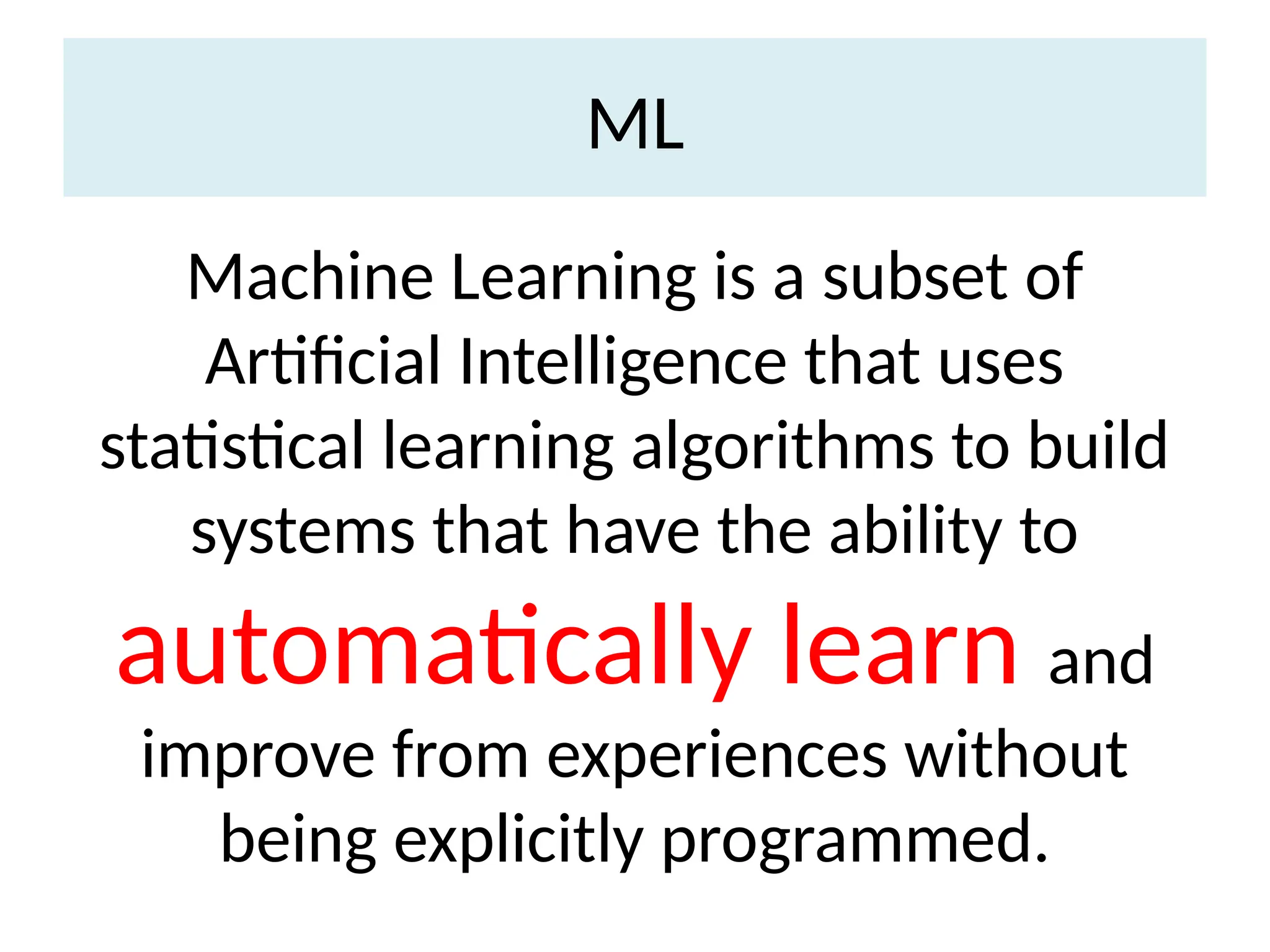 ML
Machine Learning is a subset of
Artificial Intelligence that uses
statistical learning algorithms to build
systems that have the ability to
automatically learn and
improve from experiences without
being explicitly programmed.
 
