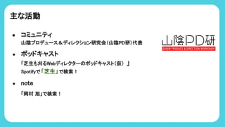 主な活動
● コミュニティ
山陰プロデュース＆ディレクション研究会（山陰PD研）代表
● ポッドキャスト
「芝生も刈るWebディレクター ポッドキャスト（仮） 」
potifyで 「芝生」で検索！
● note
「岡村 旭」で検索！
 