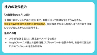 社内 取り組み
「AI勉強会」（2ヶ月に1回）
全職域（非エンジニア含む）を対象で、お題に沿って簡単なプログラムを作る。
プログラムを作成する が目的で ない。実装方法が分からなけれ そ 手段を提案
してもらうところからAIを活用する。
過去 お題
● スライドを送る度にXに補足をポストする仕組み
● Googleフォームで得たお客様情報（スプレッドシート）を読み取り、お客様 誕生日
におめでとうメールを送る仕組み
 