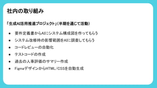社内 取り組み
「生成AI活用推進プロジェクト」（半期を通じて活動）
● 要件定義書からAIにシステム構成図を作ってもらう
● システム改修時 影響範囲をAIに調査してもらう
● コードレビュー 自動化
● テストコード 作成
● 過去 人事評価 サマリー作成
● FigmaデザインからH ML/C を自動生成
 