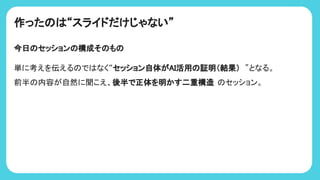 作った “スライドだけじゃない”
今日 セッション 構成そ も
単に考えを伝える で なく“セッション自体がAI活用 証明（結果） ”となる。
前半 内容が自然に聞こえ、後半で正体を明かす二重構造 セッション。
 