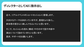 ディレクターとしてAIに指示出し
近々、リアルイベント ショートセッションに登壇します。
大まかなテーマ 決まっていますが、登壇をより良くし、
参加者 皆さんに楽しんでもらいたいと思います。
そこで、セッション 流れ（構成）やそ 中で話す内容や
演出について詰めていきたいと思います。
是非、サポートをお願いします。
 