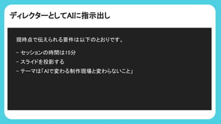 ディレクターとしてAIに指示出し
現時点で伝えられる要件 以下 とおりです。
- セッション 時間 15分
- スライドを投影する
- テーマ 「AIで変わる制作現場と変わらないこと」
 