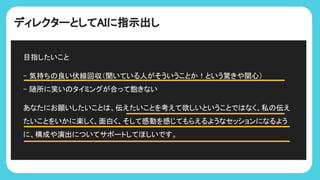 ディレクターとしてAIに指示出し
目指したいこと
- 気持ち 良い伏線回収（聞いている人がそういうことか！という驚きや関心）
- 随所に笑い タイミングが合って飽きない
あなたにお願いしたいこと 、伝えたいことを考えて欲しいということで なく、私 伝え
たいことをいかに楽しく、面白く、そして感動を感じてもらえるようなセッションになるよう
に、構成や演出についてサポートしてほしいです。
 
