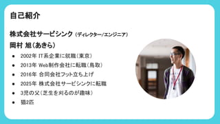 自己紹介
株式会社サービシンク （ディレクター/エンジニア）
岡村 旭（あきら）
● 2002年 I 系企業に就職（東京）
● 2013年 Web制作会社に転職（鳥取）
● 2016年 合同会社フット立ち上げ
● 2025年 株式会社サービシンクに転職
● 3児 父（芝生を刈る が趣味）
● 猫2匹
 
