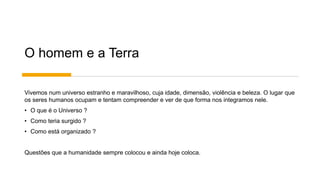 O homem e a Terra
Vivemos num universo estranho e maravilhoso, cuja idade, dimensão, violência e beleza. O lugar que
os seres humanos ocupam e tentam compreender e ver de que forma nos integramos nele.
• O que é o Universo ?
• Como teria surgido ?
• Como está organizado ?
Questões que a humanidade sempre colocou e ainda hoje coloca.
 