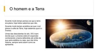 O homem e a Terra
Durante muito tempo pensou-se que a terra
era plana, hoje todos sabemos que não.
Durante muito tempo acreditou-se que o sol
girava à volta da Terra, hoje sabemos que é o
inverso.
Umas das descobertas do séc. XX é sem
dúvida que o universo está em expansão
contrariando a teoria defendida até então de
que seria estática ou seja, que não tinha
historia, sempre seria assim como se
apresenta.
 