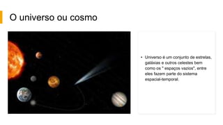 O universo ou cosmo
• Universo é um conjunto de estrelas,
galáxias e outros celestes bem
como os " espaços vazios", entre
eles fazem parte do sistema
espacial-temporal.
 