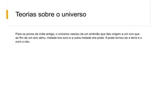 Teorias sobre o universo
Para os povos da índia antiga, o universo nasceu de um embrião que deu origem a um ovo que
ao fim de um ano abriu, metade era ouro e a outra metade era prata. A prata tornou-se a terra e o
ouro o céu.
 