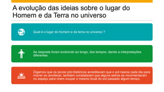 A evolução das ideias sobre o lugar do
Homem e da Terra no universo
Qual é o lugar do homem e da terra no universo ?
As resposta foram evoluindo ao longo, dos tempos, dando a interpretações
diferentes.
Digamos que os povos pré-históricos acreditavam que o sol nascia cada dia para
morrer ao anoitecer, também constataram que alguns astros se movimentaram
no espaço para virem ocupar o mesmo local do sol passado algum tempo.
 