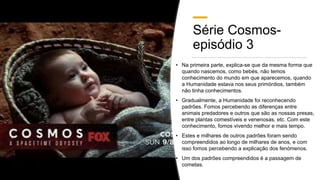 Série Cosmos-
episódio 3
• Na primeira parte, explica-se que da mesma forma que
quando nascemos, como bebés, não temos
conhecimento do mundo em que aparecemos, quando
a Humanidade estava nos seus primórdios, também
não tinha conhecimentos.
• Gradualmente, a Humanidade foi reconhecendo
padrões. Fomos percebendo as diferenças entre
animais predadores e outros que são as nossas presas,
entre plantas comestíveis e venenosas, etc. Com este
conhecimento, fomos vivendo melhor e mais tempo.
• Estes e milhares de outros padrões foram sendo
compreendidos ao longo de milhares de anos, e com
isso fomos percebendo a explicação dos fenómenos.
• Um dos padrões compreendidos é a passagem de
cometas.
 