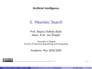 Artificial Intelligence
3. Heuristic Search
Prof. Bojana Dalbelo Bašić
Assoc. Prof. Jan Šnajder
University of Zagreb
Faculty of Electrical Engineering and Computing
Academic Year 2019/2020
Creative Commons Attribution–NonCommercial–NoDerivs 3.0 v3.10
Dalbelo Bašić, Šnajder (UNIZG FER) AI – Heuristic search AY 2019/2020 1 / 41
 
