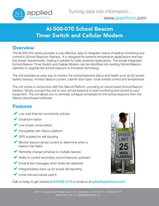 www.appinfoinc.com
Turning data into information...
Overview
The AI-500-070 series provides a cost-effective, easy to integrate means of adding monitoring and
control to School Beacons Flashers. It is designed for extreme temperature applications and has
low power requirements, making it suitable for solar powered applications. The simple Integrated
School Beacon Timer Switch and Cellular Modem can be retrofitted into existing School Beacon
cabinets to upgrade the school beacons to the latest technology.
The unit provides an easy way to monitor the school beacons status and health such as AC power,
battery backup, monitor beacon current, cabinet door open, local overide control and temperature.
The unit works in conjunction with the Glance Platform, providing an cloud-based School Beacon
solution. Simply connect the unit to your school beacons to add monitoring and control to your
equipment. The unit allows you to remotely configure schedules for the school beacons from the
Glance cloud based software.
AI-500-070 School Beacon
Timer Switch and Cellular Modem
Features
Low cost Internet connectivity solution
Small form factor
Low power consumption
Compatible with Glance platform
GPS enabled for self-locating
Monitor beacon lamps current to determine when a
beacon has failed
Remotely change schedule to multiple devices
Ability to control secondary school beacons upstream
Email & text messages when faults are detected
Integral battery back-up for power fail reporting
Local manual overide switch
4411 Suwanee Dam Road, Suite 510, Suwanee, GA 30024 •  678.830.2170
appinfoinc.com • sales@appinfoinc.om
Call us today to get started at 678.830.2170 or email us at sales@appinfoinc.com!
 