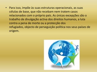 Para isso, impõe às suas estruturas operacionais, as suas células de base, que não recebam nem tratem casos relacionados com o próprio país. As únicas excepções são o trabalho de divulgação activa dos direitos humanos, a luta contra a pena de morte ou a protecção dos refugiados, objecto de perseguição política nos seus países de origem.