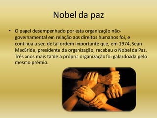 Nobel da pazO papel desempenhado por esta organização não-governamental em relação aos direitos humanos foi, e continua a ser, de tal ordem importante que, em 1974, Sean MacBride, presidente da organização, recebeu o Nobel da Paz. Três anos mais tarde a própria organização foi galardoada pelo mesmo prémio.