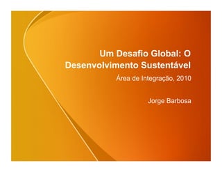 Um Desafio Global: O
Desenvolvimento Sustentável
          Área de Integração, 2010


                    Jorge Barbosa
 