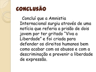 Conclusão    Concluí que a Amnistia Internacional surgiu através de uma notícia que referia a prisão de dois jovem por ter gritado “Viva a Liberdade” e foi criada para defender os direitos humanos bem como acabar com os abusos e com a descriminação e prevenir a liberdade de expressão.