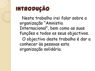 IntroduçãoNeste trabalho irei falar sobre a organização “Amnistia Internacional”, bem como as suas funções e todos os seus objectivos.	  O objectivo deste trabalho é dar a conhecer às pessoas esta organização solidária.
