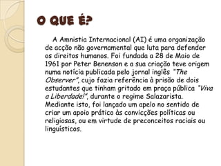 O que é?       A Amnistia Internacional (AI) é uma organização de acção não governamental que luta para defender os direitos humanos. Foi fundada a 28 de Maio de 1961 por Peter Benenson e a sua criação teve origem numa notícia publicada pelo jornal inglês “TheObserver”, cujo fazia referência à prisão de dois estudantes que tinham gritado em praça pública “Viva a Liberdade!”, durante o regime Salazarista. Mediante isto, foi lançado um apelo no sentido de criar um apoio prático às convicções políticas ou religiosas, ou em virtude de preconceitos raciais ou linguísticos.