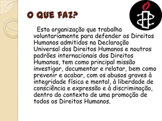 O que faz?	  Esta organização que trabalha voluntariamente para defender os Direitos Humanos admitidos na Declaração Universal dos Direitos Humanos e noutros padrões internacionais dos Direitos Humanos, tem como principal missão investigar, documentar e relatar, bem como prevenir e acabar, com os abusos graves à integridade física e mental, à liberdade de consciência e expressão e à discriminação, dentro do contexto de uma promoção de todos os Direitos Humanos.