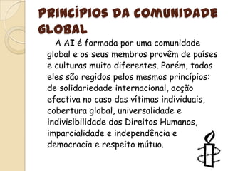Princípios da comunidade global   A AI é formada por uma comunidade global e os seus membros provêm de países e culturas muito diferentes. Porém, todos eles são regidos pelos mesmos princípios: de solidariedade internacional, acção efectiva no caso das vítimas individuais, cobertura global, universalidade e indivisibilidade dos Direitos Humanos, imparcialidade e independência e democracia e respeito mútuo.