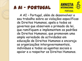 A AI - Portugal   A AI – Portugal, além de desenvolver o seu trabalho sobre as violações específicas de Direitos Humanos, apela a todos os governos que observem o primado da lei, que ramifiquem e implementem os padrões de Direitos Humanos, que promovam uma ampla variedade de actividades em educação de Direitos Humanos e encoraja as organizações intergovernamentais, indivíduos e todos os agentes sociais a apoiar e a respeitar os Direitos Humanos.