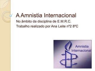 A Amnistia Internacional No âmbito da disciplina de E.M.R.C. Trabalho realizado por Ana Leite nº2 8ºC 