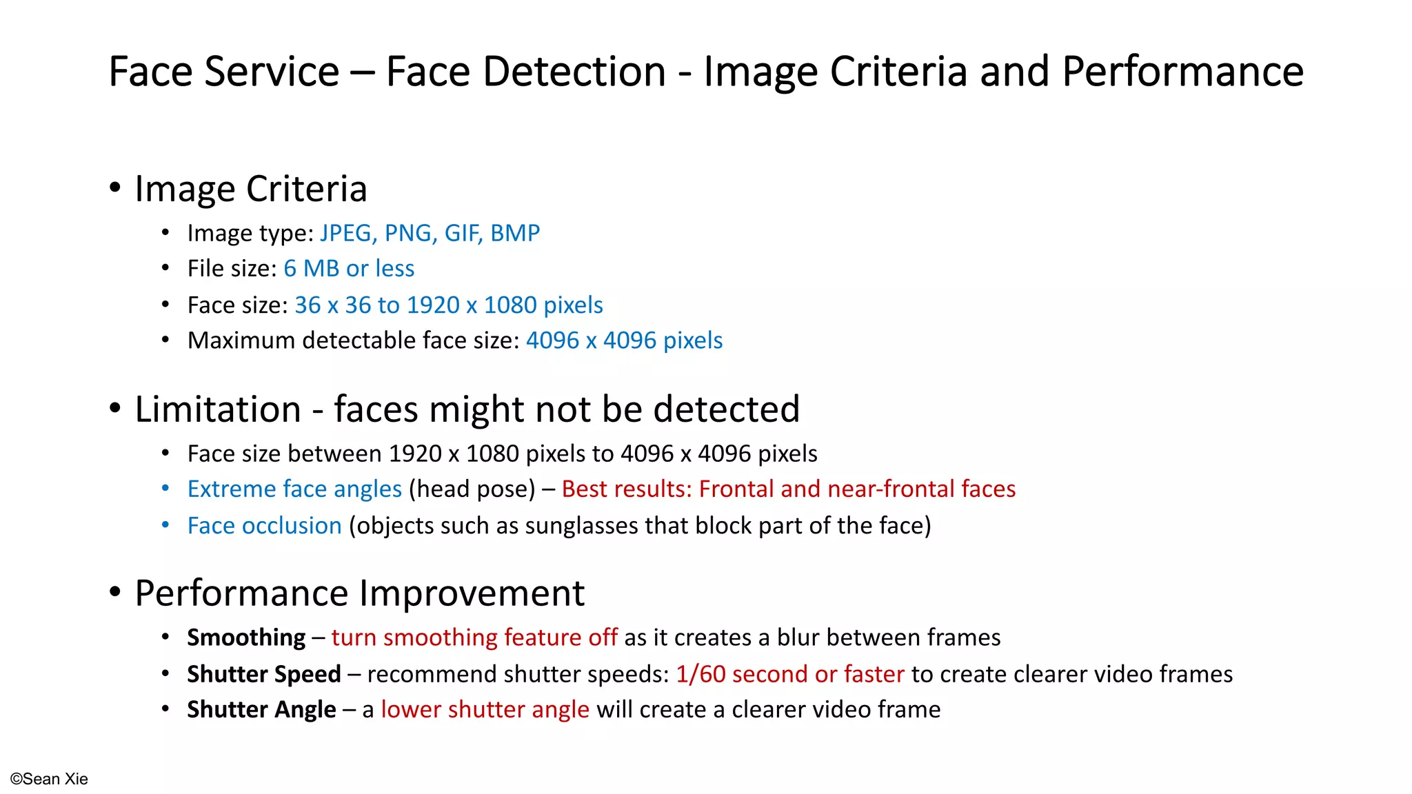 ©Sean Xie
Face Service – Face Detection - Image Criteria and Performance
• Image Criteria
• Image type: JPEG, PNG, GIF, BMP
• File size: 6 MB or less
• Face size: 36 x 36 to 1920 x 1080 pixels
• Maximum detectable face size: 4096 x 4096 pixels
• Limitation - faces might not be detected
• Face size between 1920 x 1080 pixels to 4096 x 4096 pixels
• Extreme face angles (head pose) – Best results: Frontal and near-frontal faces
• Face occlusion (objects such as sunglasses that block part of the face)
• Performance Improvement
• Smoothing – turn smoothing feature off as it creates a blur between frames
• Shutter Speed – recommend shutter speeds: 1/60 second or faster to create clearer video frames
• Shutter Angle – a lower shutter angle will create a clearer video frame
 