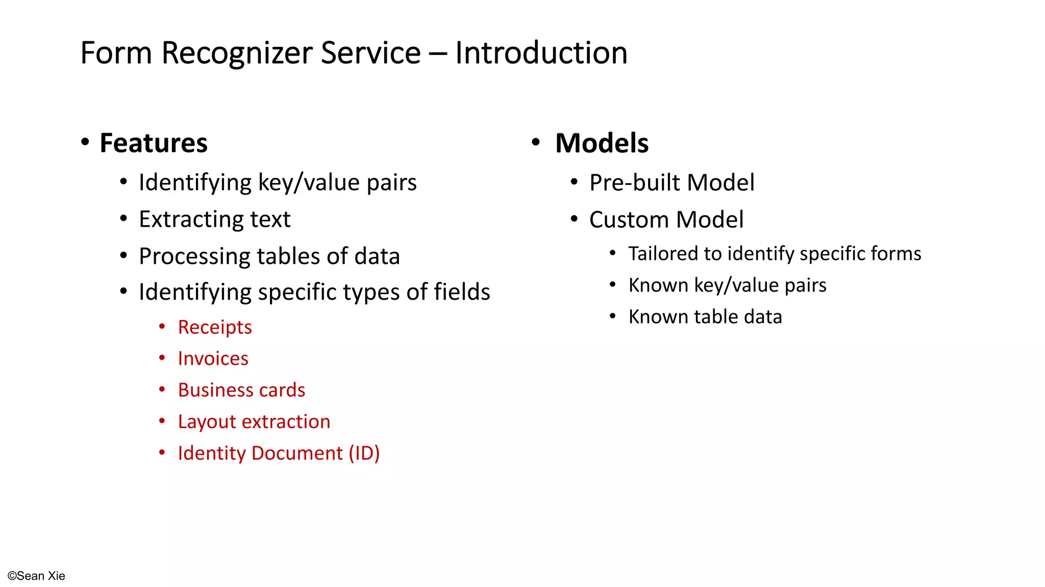 ©Sean Xie
Form Recognizer Service – Introduction
• Features
• Identifying key/value pairs
• Extracting text
• Processing tables of data
• Identifying specific types of fields
• Receipts
• Invoices
• Business cards
• Layout extraction
• Identity Document (ID)
• Models
• Pre-built Model
• Custom Model
• Tailored to identify specific forms
• Known key/value pairs
• Known table data
 