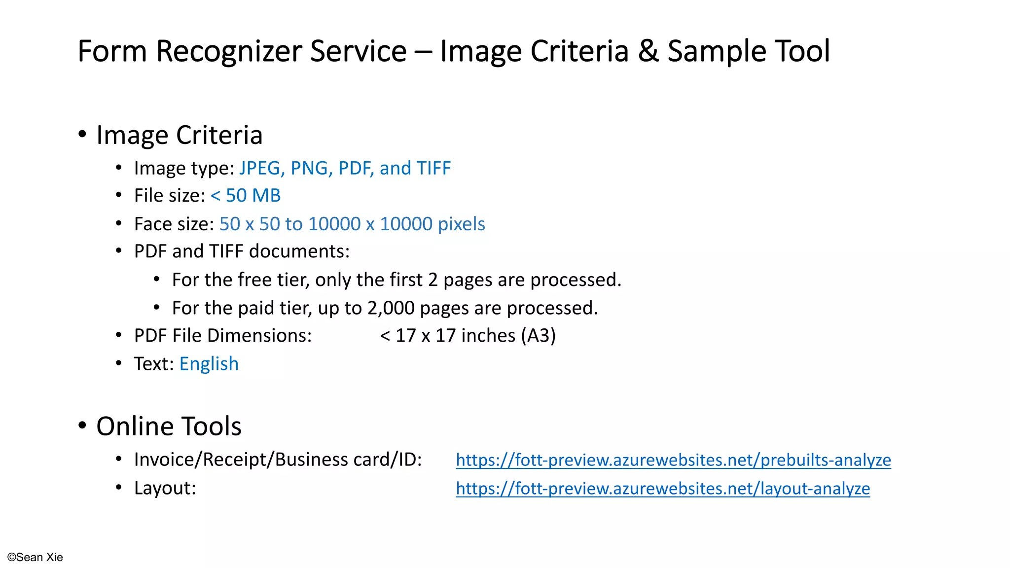 ©Sean Xie
Form Recognizer Service – Image Criteria & Sample Tool
• Image Criteria
• Image type: JPEG, PNG, PDF, and TIFF
• File size: < 50 MB
• Face size: 50 x 50 to 10000 x 10000 pixels
• PDF and TIFF documents:
• For the free tier, only the first 2 pages are processed.
• For the paid tier, up to 2,000 pages are processed.
• PDF File Dimensions: < 17 x 17 inches (A3)
• Text: English
• Online Tools
• Invoice/Receipt/Business card/ID: https://fott-preview.azurewebsites.net/prebuilts-analyze
• Layout: https://fott-preview.azurewebsites.net/layout-analyze
 