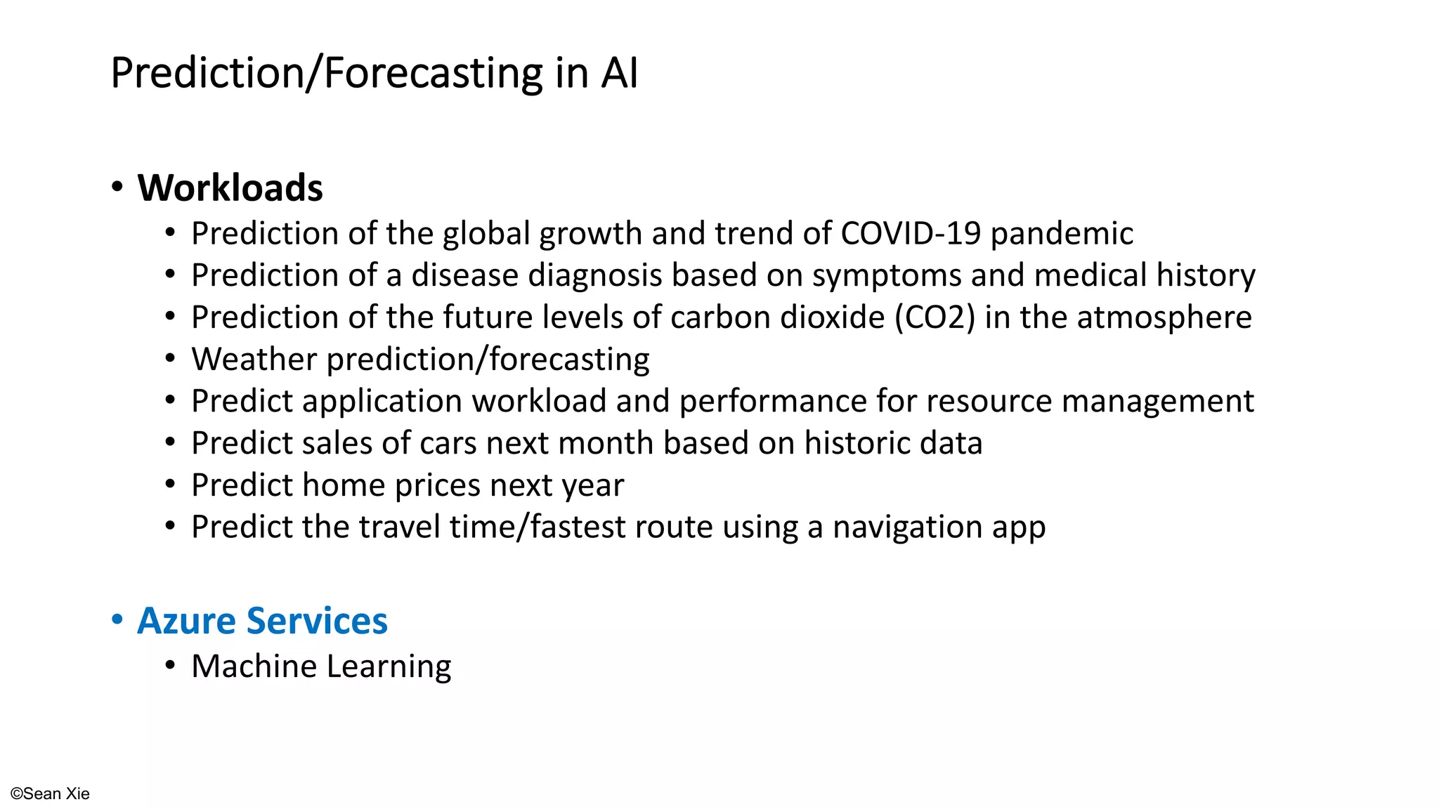 ©Sean Xie
Prediction/Forecasting in AI
• Workloads
• Prediction of the global growth and trend of COVID-19 pandemic
• Prediction of a disease diagnosis based on symptoms and medical history
• Prediction of the future levels of carbon dioxide (CO2) in the atmosphere
• Weather prediction/forecasting
• Predict application workload and performance for resource management
• Predict sales of cars next month based on historic data
• Predict home prices next year
• Predict the travel time/fastest route using a navigation app
• Azure Services
• Machine Learning
 