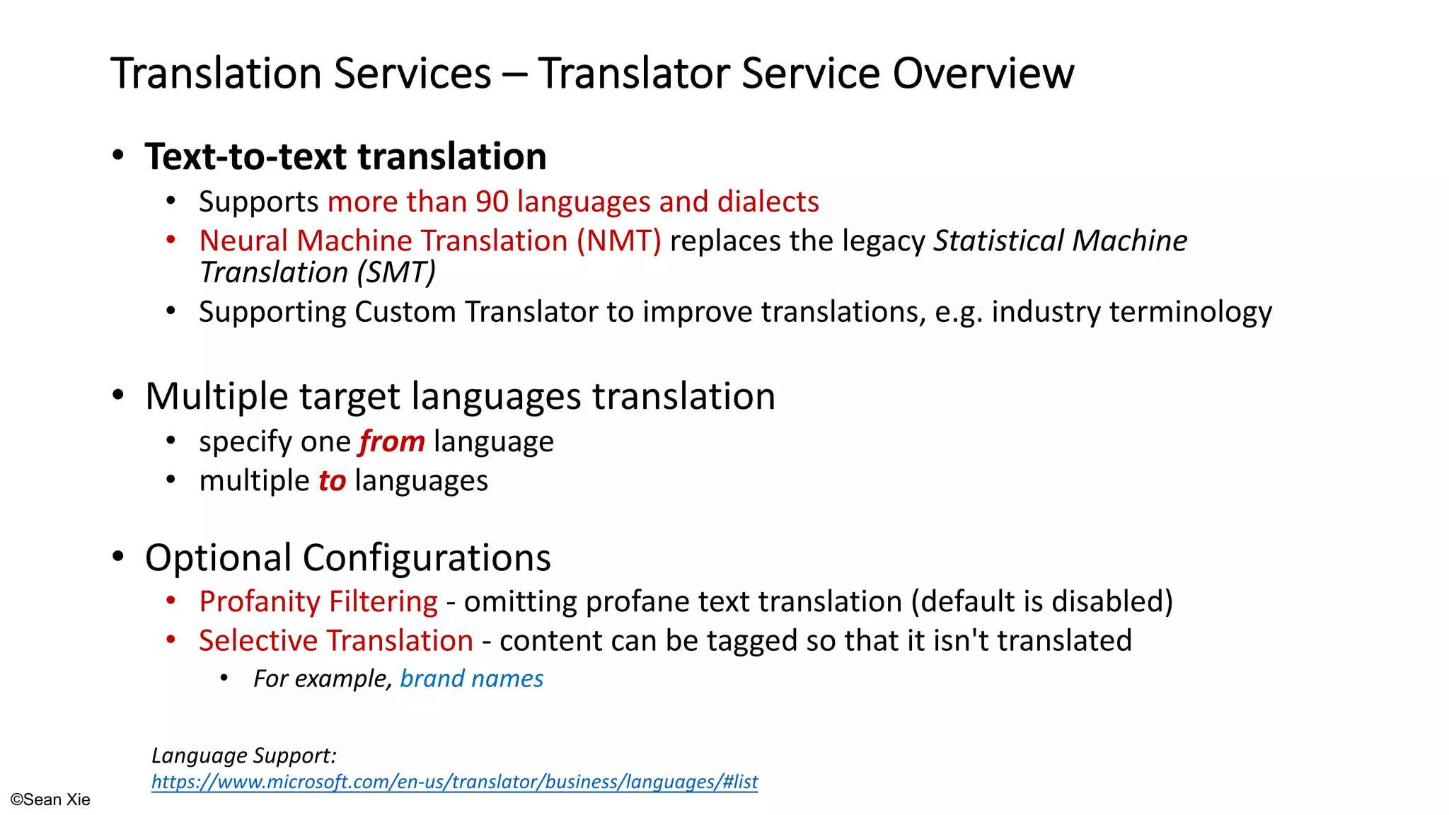©Sean Xie
Translation Services – Translator Service Overview
• Text-to-text translation
• Supports more than 90 languages and dialects
• Neural Machine Translation (NMT) replaces the legacy Statistical Machine
Translation (SMT)
• Supporting Custom Translator to improve translations, e.g. industry terminology
• Multiple target languages translation
• specify one from language
• multiple to languages
• Optional Configurations
• Profanity Filtering - omitting profane text translation (default is disabled)
• Selective Translation - content can be tagged so that it isn't translated
• For example, brand names
Language Support:
https://www.microsoft.com/en-us/translator/business/languages/#list
 