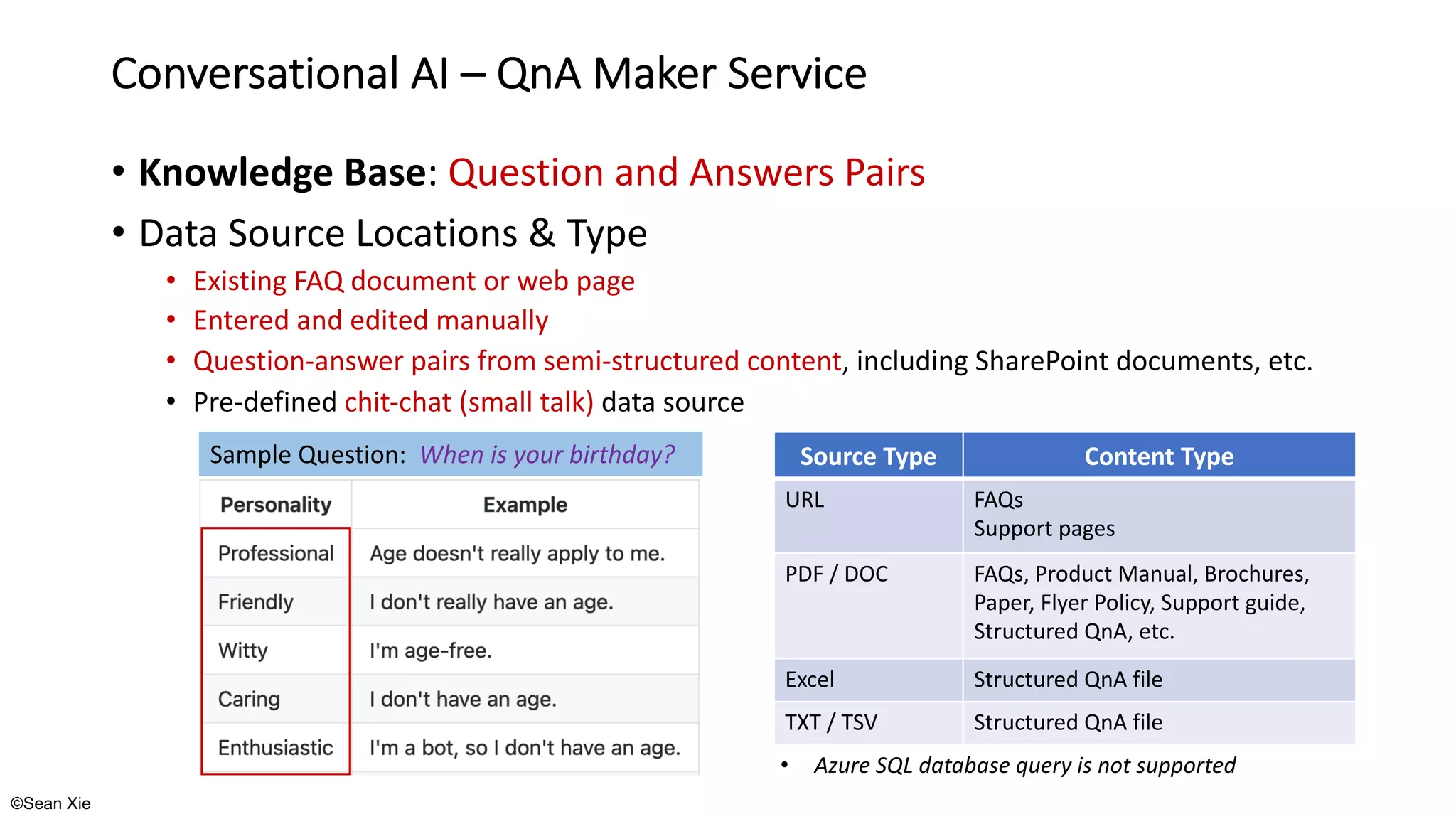 ©Sean Xie
Conversational AI – QnA Maker Service
• Knowledge Base: Question and Answers Pairs
• Data Source Locations & Type
• Existing FAQ document or web page
• Entered and edited manually
• Question-answer pairs from semi-structured content, including SharePoint documents, etc.
• Pre-defined chit-chat (small talk) data source
Sample Question: When is your birthday? Source Type Content Type
URL FAQs
Support pages
PDF / DOC FAQs, Product Manual, Brochures,
Paper, Flyer Policy, Support guide,
Structured QnA, etc.
Excel Structured QnA file
TXT / TSV Structured QnA file
• Azure SQL database query is not supported
 