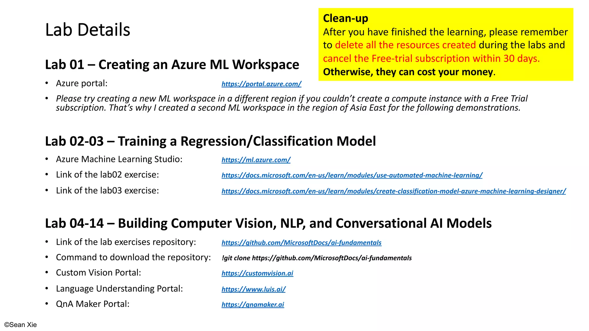 ©Sean Xie
Lab Details
Lab 01 – Creating an Azure ML Workspace
• Azure portal: https://portal.azure.com/
• Please try creating a new ML workspace in a different region if you couldn’t create a compute instance with a Free Trial
subscription. That’s why I created a second ML workspace in the region of Asia East for the following demonstrations.
Lab 02-03 – Training a Regression/Classification Model
• Azure Machine Learning Studio: https://ml.azure.com/
• Link of the lab02 exercise: https://docs.microsoft.com/en-us/learn/modules/use-automated-machine-learning/
• Link of the lab03 exercise: https://docs.microsoft.com/en-us/learn/modules/create-classification-model-azure-machine-learning-designer/
Lab 04-14 – Building Computer Vision, NLP, and Conversational AI Models
• Link of the lab exercises repository: https://github.com/MicrosoftDocs/ai-fundamentals
• Command to download the repository: !git clone https://github.com/MicrosoftDocs/ai-fundamentals
• Custom Vision Portal: https://customvision.ai
• Language Understanding Portal: https://www.luis.ai/
• QnA Maker Portal: https://qnamaker.ai
Clean-up
After you have finished the learning, please remember
to delete all the resources created during the labs and
cancel the Free-trial subscription within 30 days.
Otherwise, they can cost your money.
 