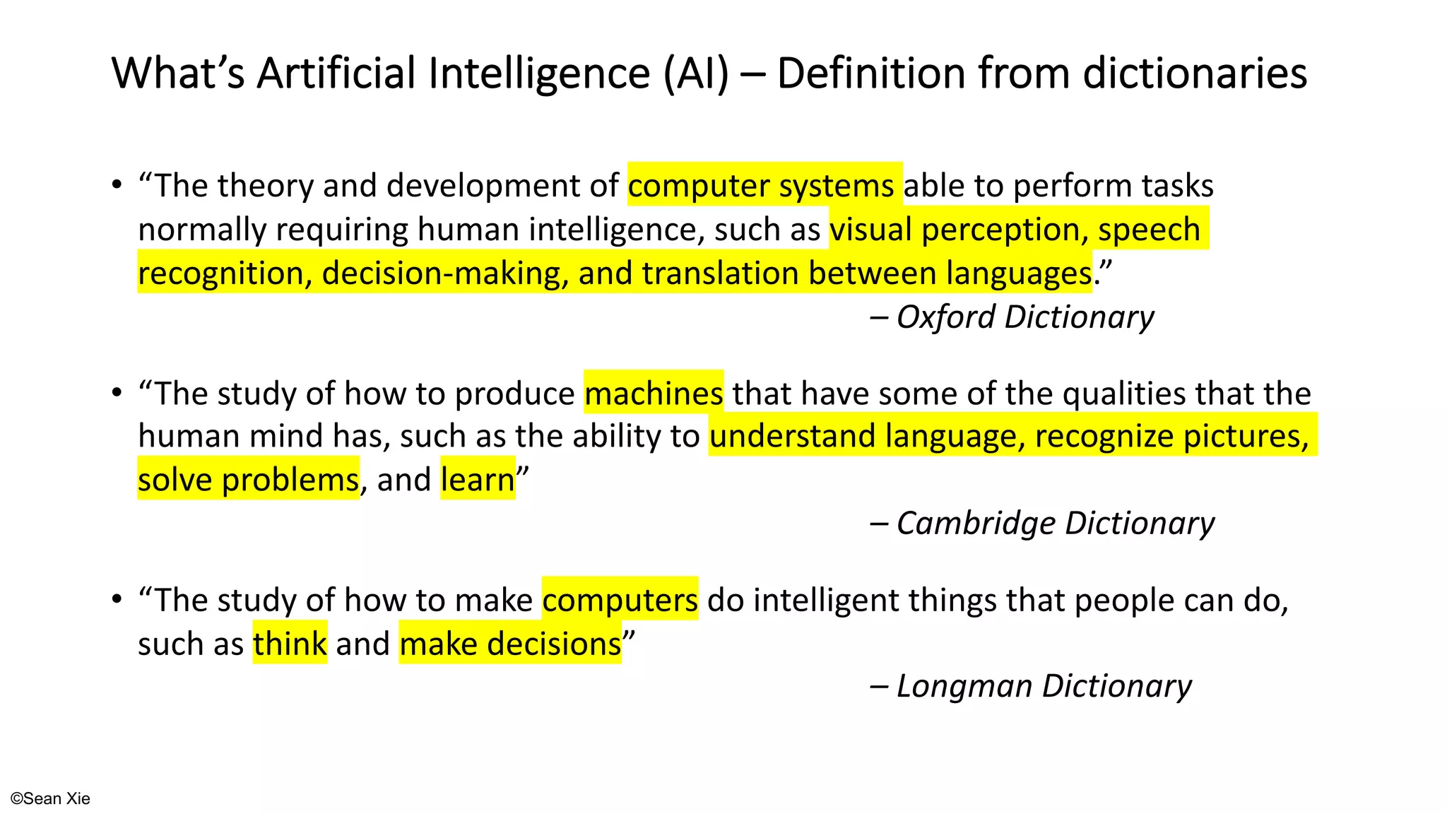 ©Sean Xie
What’s Artificial Intelligence (AI) – Definition from dictionaries
• “The theory and development of computer systems able to perform tasks
normally requiring human intelligence, such as visual perception, speech
recognition, decision-making, and translation between languages.”
– Oxford Dictionary
• “The study of how to produce machines that have some of the qualities that the
human mind has, such as the ability to understand language, recognize pictures,
solve problems, and learn”
– Cambridge Dictionary
• “The study of how to make computers do intelligent things that people can do,
such as think and make decisions”
– Longman Dictionary
 