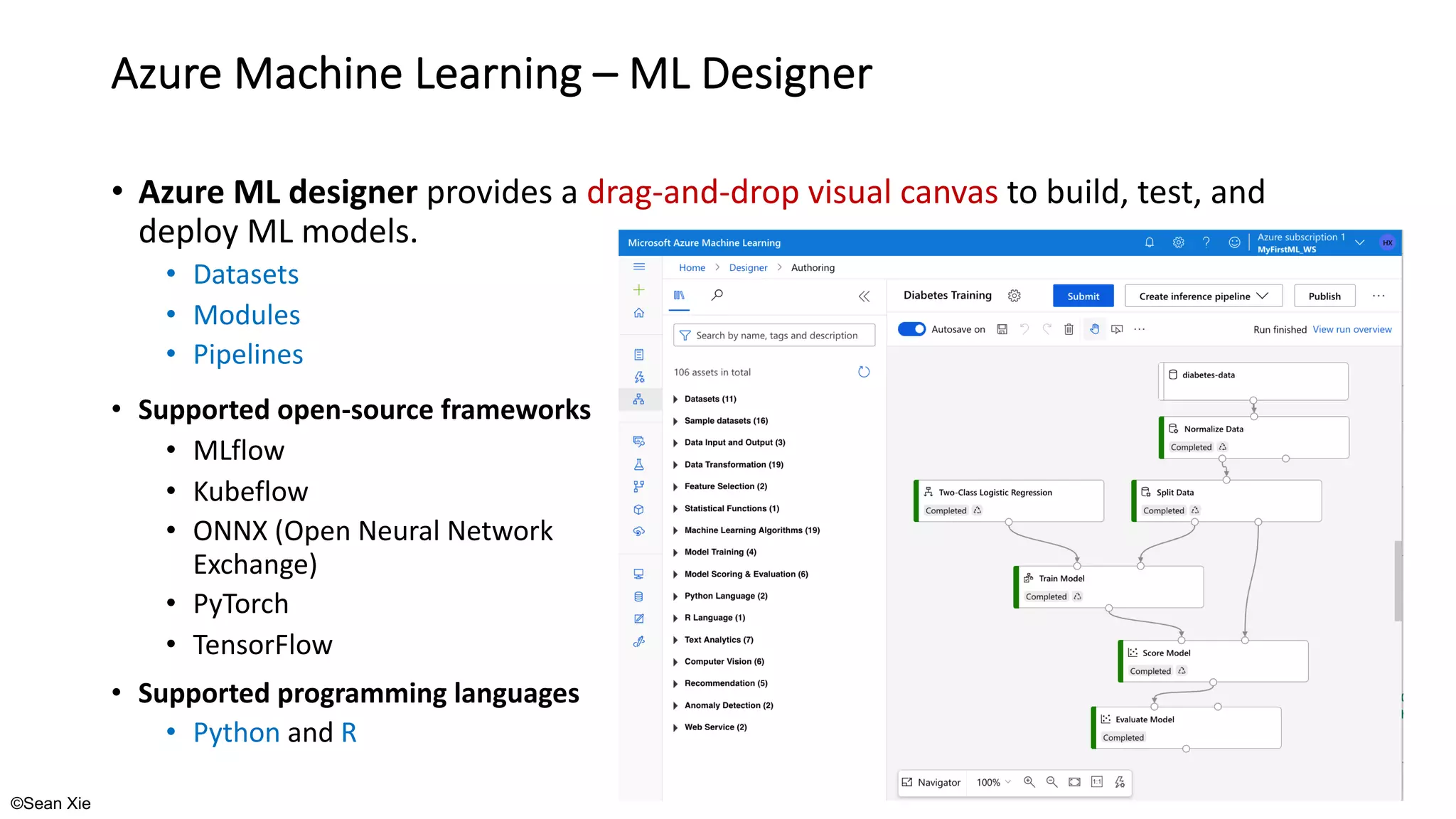 ©Sean Xie
Azure Machine Learning – ML Designer
• Azure ML designer provides a drag-and-drop visual canvas to build, test, and
deploy ML models.
• Datasets
• Modules
• Pipelines
• Supported open-source frameworks
• MLflow
• Kubeflow
• ONNX (Open Neural Network
Exchange)
• PyTorch
• TensorFlow
• Supported programming languages
• Python and R
 