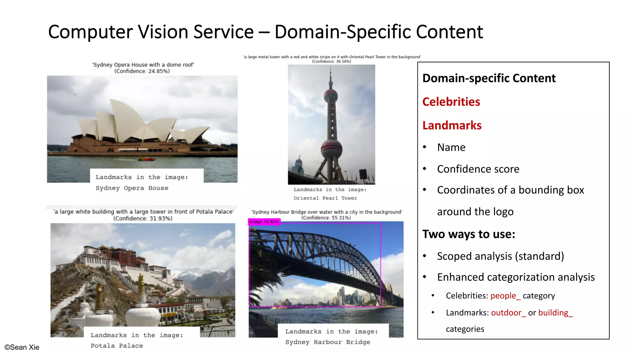 ©Sean Xie
Computer Vision Service – Domain-Specific Content
Domain-specific Content
Celebrities
Landmarks
• Name
• Confidence score
• Coordinates of a bounding box
around the logo
Two ways to use:
• Scoped analysis (standard)
• Enhanced categorization analysis
• Celebrities: people_ category
• Landmarks: outdoor_ or building_
categories
 