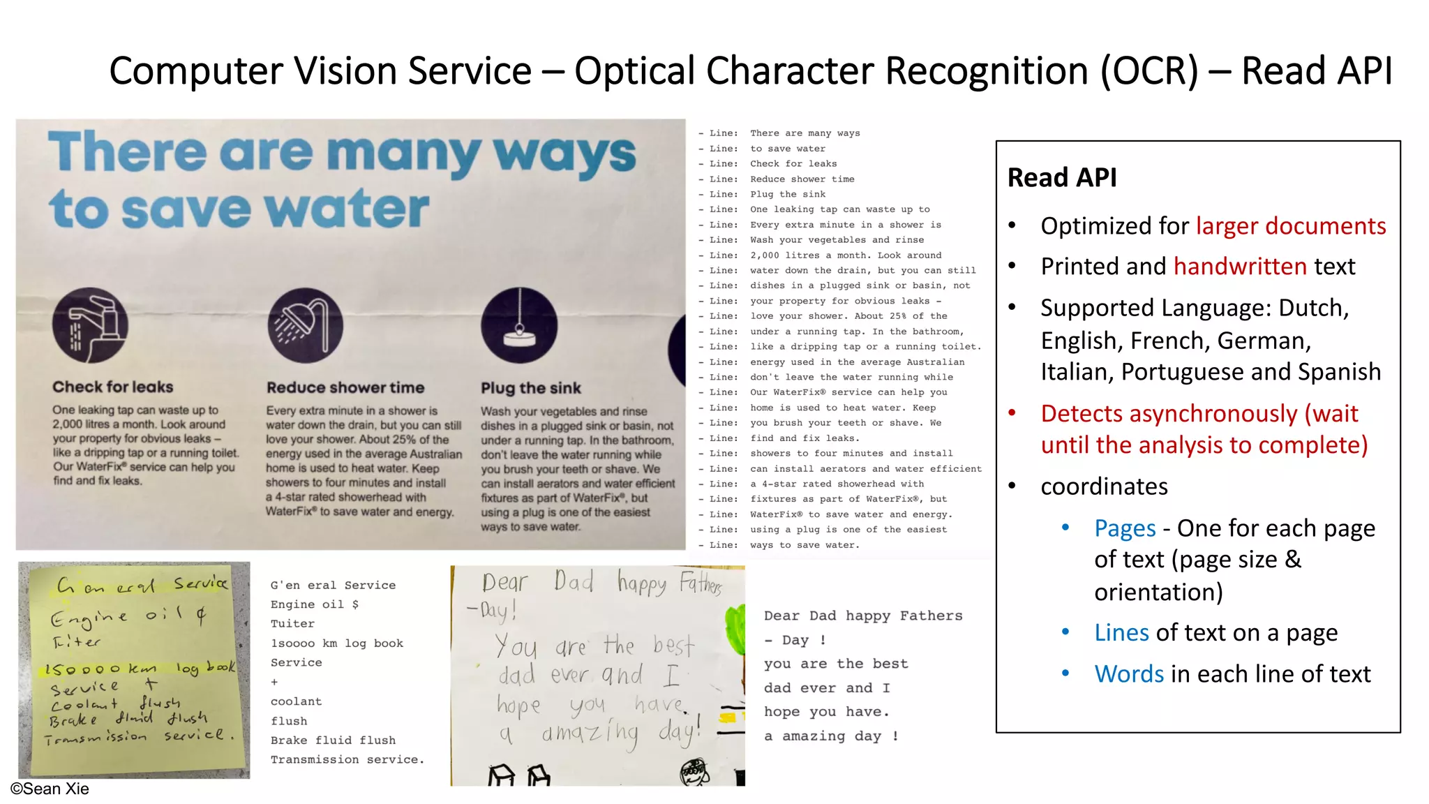 ©Sean Xie
Computer Vision Service – Optical Character Recognition (OCR) – Read API
Read API
• Optimized for larger documents
• Printed and handwritten text
• Supported Language: Dutch,
English, French, German,
Italian, Portuguese and Spanish
• Detects asynchronously (wait
until the analysis to complete)
• coordinates
• Pages - One for each page
of text (page size &
orientation)
• Lines of text on a page
• Words in each line of text
 