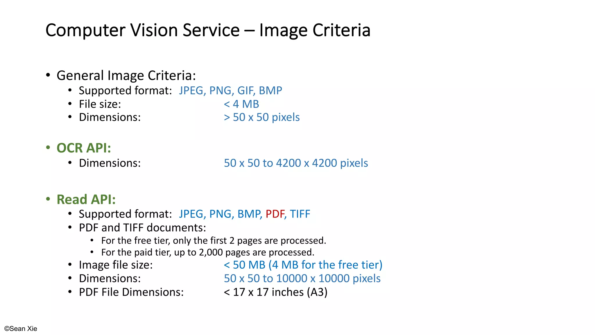 ©Sean Xie
Computer Vision Service – Image Criteria
• General Image Criteria:
• Supported format: JPEG, PNG, GIF, BMP
• File size: < 4 MB
• Dimensions: > 50 x 50 pixels
• OCR API:
• Dimensions: 50 x 50 to 4200 x 4200 pixels
• Read API:
• Supported format: JPEG, PNG, BMP, PDF, TIFF
• PDF and TIFF documents:
• For the free tier, only the first 2 pages are processed.
• For the paid tier, up to 2,000 pages are processed.
• Image file size: < 50 MB (4 MB for the free tier)
• Dimensions: 50 x 50 to 10000 x 10000 pixels
• PDF File Dimensions: < 17 x 17 inches (A3)
 